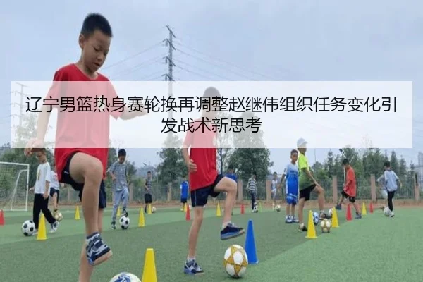 辽宁男篮热身赛轮换再调整赵继伟组织任务变化引发战术新思考